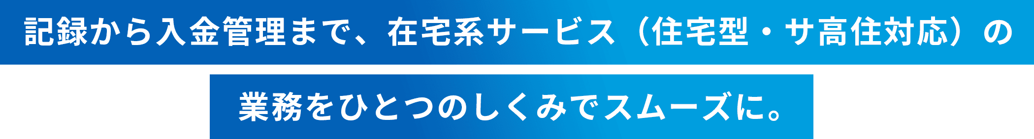 記録から入金管理まで、在宅系サービス（住宅型・サ高住対応）の業務をひとつのしくみでスムーズに。